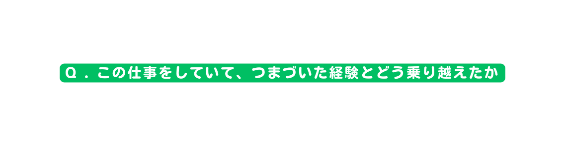 Q この仕事をしていて つまづいた経験とどう乗り越えたか