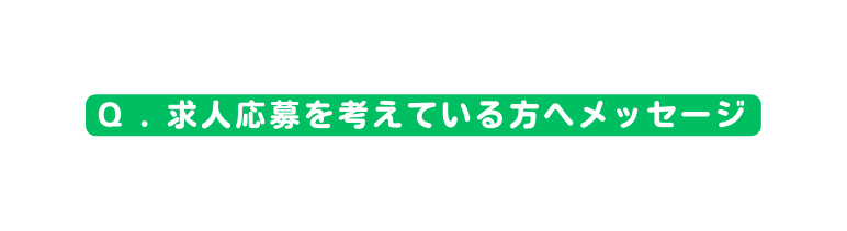 Q 求人応募を考えている方へメッセージ